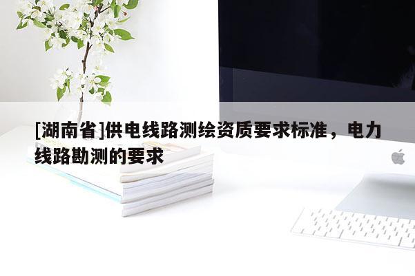 [湖南省]供电线路测绘资质要求标准，电力线路勘测的要求