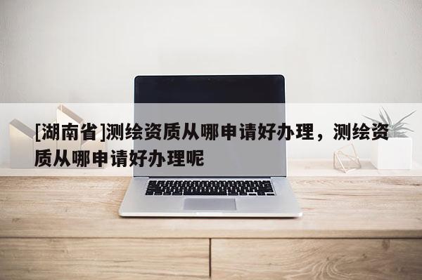 [湖南省]测绘资质从哪申请好办理，测绘资质从哪申请好办理呢