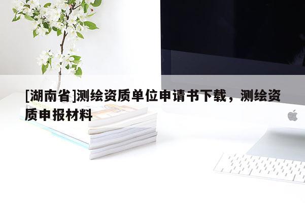 [湖南省]测绘资质单位申请书下载，测绘资质申报材料