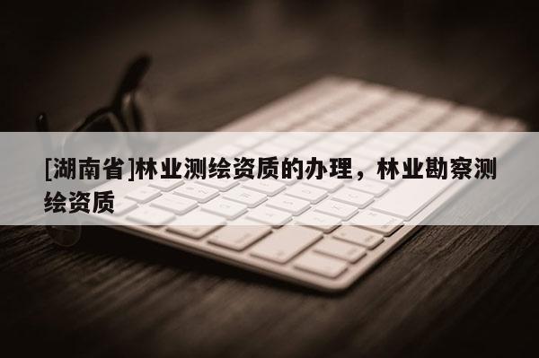 [湖南省]林业测绘资质的办理，林业勘察测绘资质
