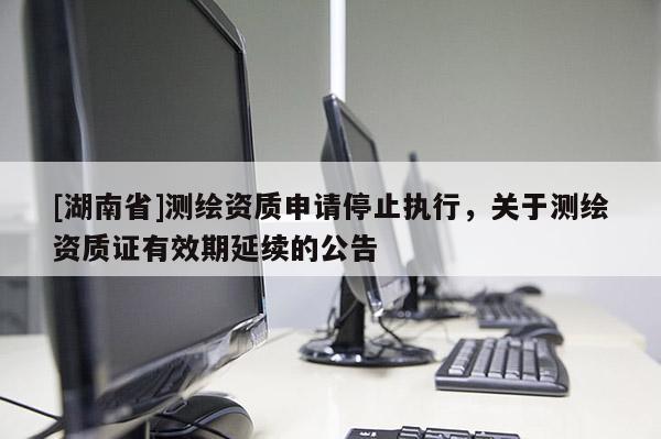 [湖南省]测绘资质申请停止执行，关于测绘资质证有效期延续的公告
