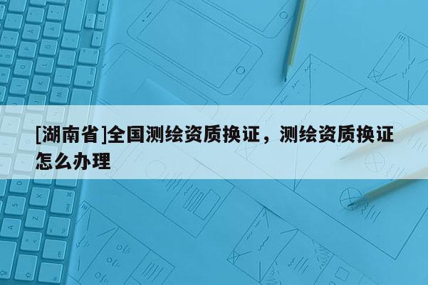 [湖南省]全国测绘资质换证，测绘资质换证怎么办理
