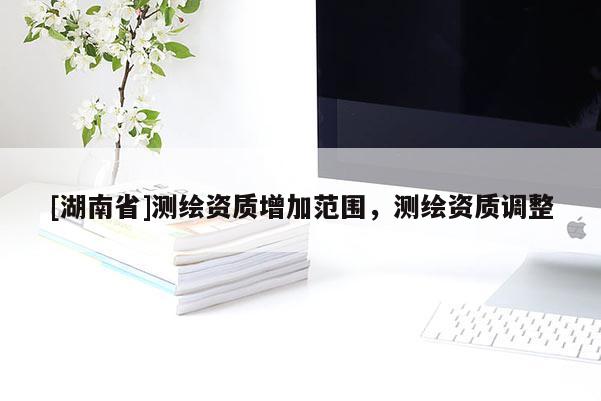 [湖南省]测绘资质增加范围，测绘资质调整