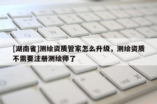 [湖南省]测绘资质管家怎么升级，测绘资质不需要注册测绘师了