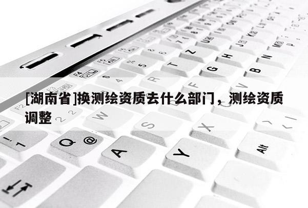 [湖南省]换测绘资质去什么部门，测绘资质调整
