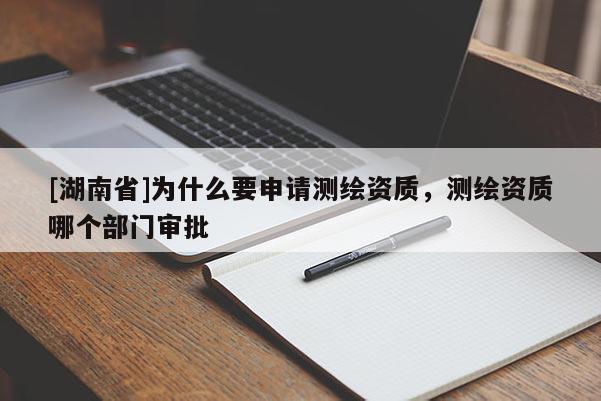 [湖南省]为什么要申请测绘资质，测绘资质哪个部门审批