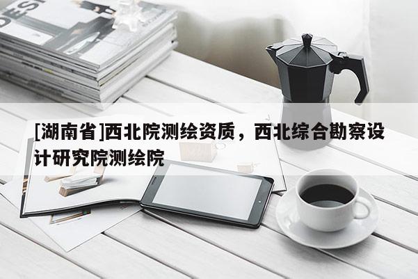 [湖南省]西北院测绘资质，西北综合勘察设计研究院测绘院