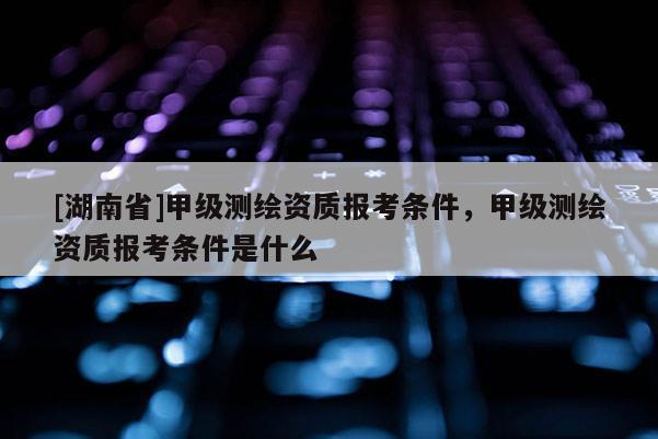 [湖南省]甲级测绘资质报考条件，甲级测绘资质报考条件是什么