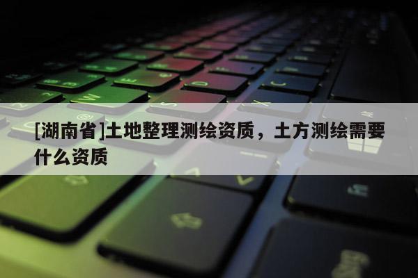 [湖南省]土地整理测绘资质，土方测绘需要什么资质