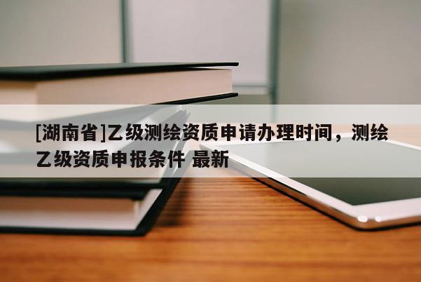 [湖南省]乙级测绘资质申请办理时间，测绘乙级资质申报条件 最新