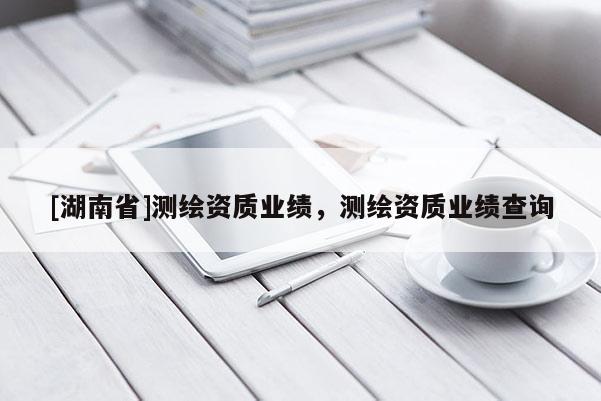 [湖南省]测绘资质业绩，测绘资质业绩查询