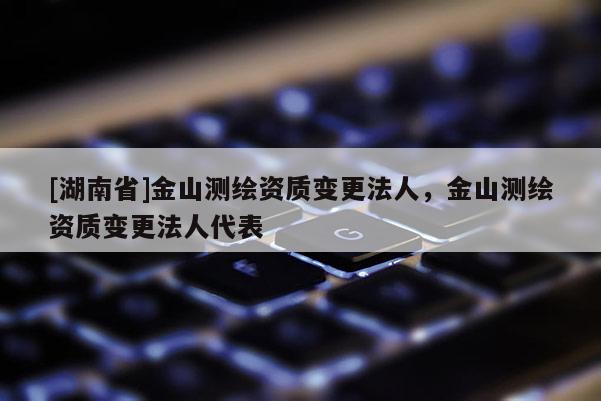 [湖南省]金山测绘资质变更法人，金山测绘资质变更法人代表