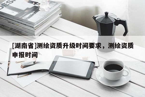 [湖南省]测绘资质升级时间要求，测绘资质申报时间