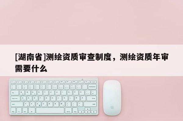 [湖南省]测绘资质审查制度，测绘资质年审需要什么