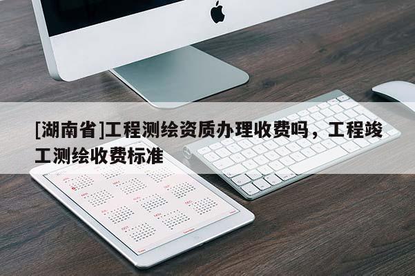 [湖南省]工程测绘资质办理收费吗，工程竣工测绘收费标准