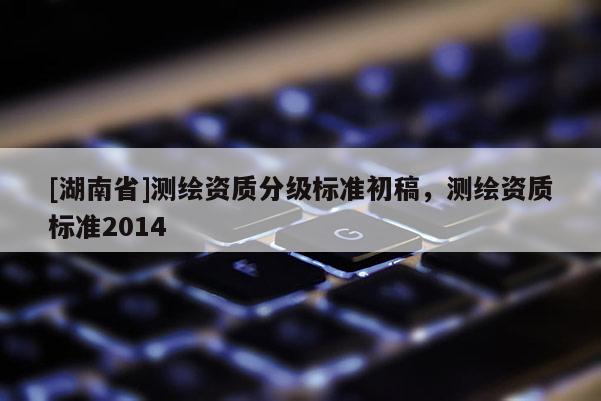 [湖南省]测绘资质分级标准初稿，测绘资质标准2014