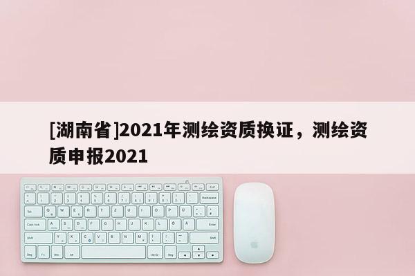 [湖南省]2021年测绘资质换证，测绘资质申报2021