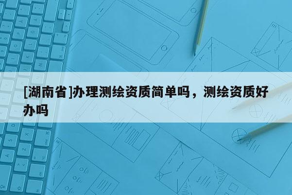 [湖南省]办理测绘资质简单吗，测绘资质好办吗