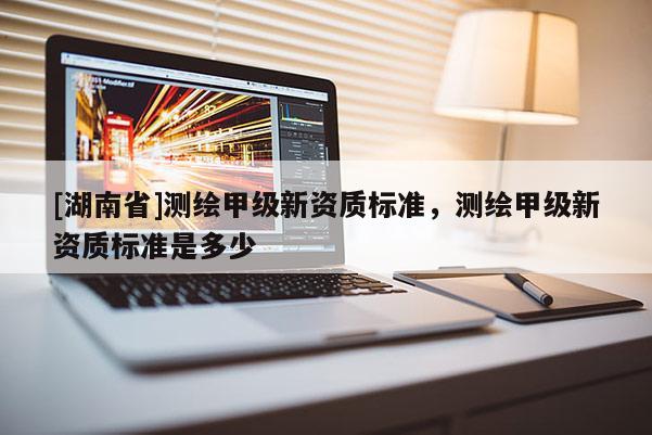 [湖南省]测绘甲级新资质标准，测绘甲级新资质标准是多少