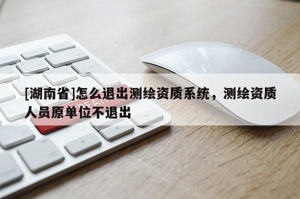 [湖南省]怎么退出测绘资质系统，测绘资质人员原单位不退出