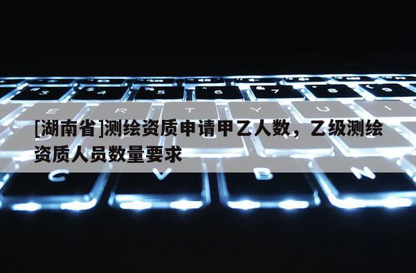 [湖南省]测绘资质申请甲乙人数，乙级测绘资质人员数量要求