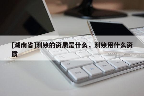 [湖南省]测绘的资质是什么，测绘用什么资质