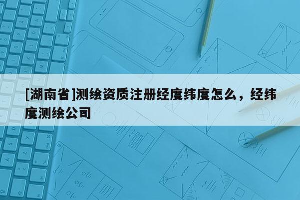 [湖南省]测绘资质注册经度纬度怎么，经纬度测绘公司