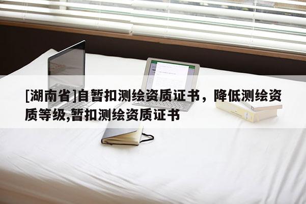[湖南省]自暂扣测绘资质证书，降低测绘资质等级,暂扣测绘资质证书