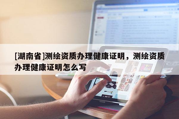 [湖南省]测绘资质办理健康证明，测绘资质办理健康证明怎么写