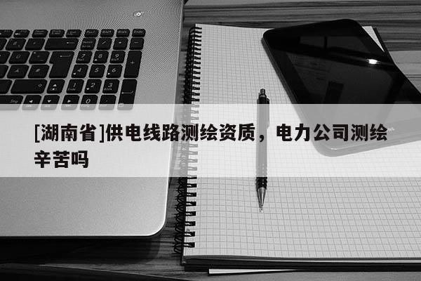 [湖南省]供电线路测绘资质，电力公司测绘辛苦吗