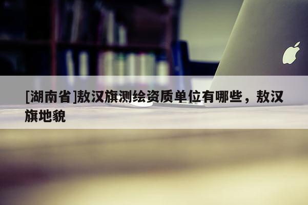 [湖南省]敖汉旗测绘资质单位有哪些，敖汉旗地貌