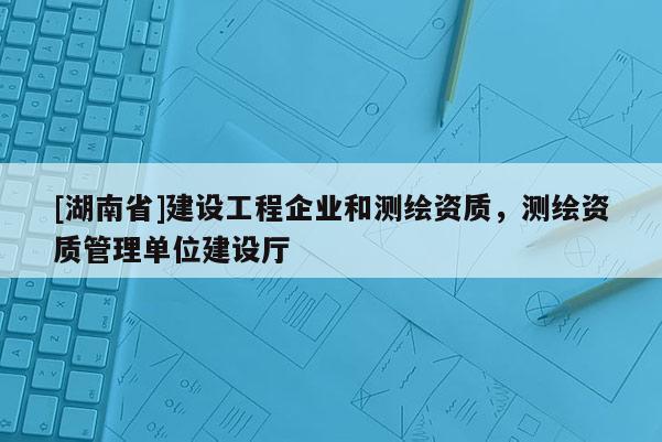 [湖南省]建设工程企业和测绘资质，测绘资质管理单位建设厅