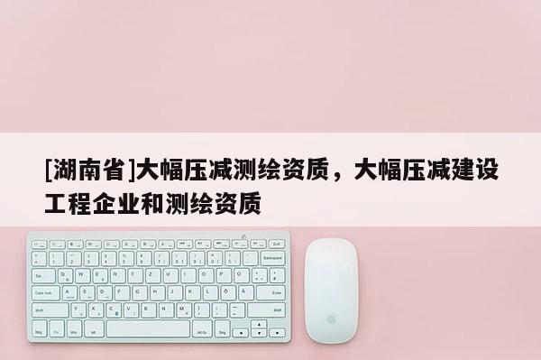 [湖南省]大幅压减测绘资质，大幅压减建设工程企业和测绘资质