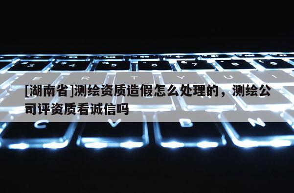 [湖南省]测绘资质造假怎么处理的，测绘公司评资质看诚信吗