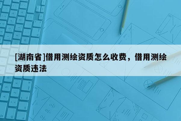 [湖南省]借用测绘资质怎么收费，借用测绘资质违法