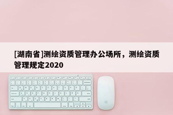 [湖南省]测绘资质管理办公场所，测绘资质管理规定2020