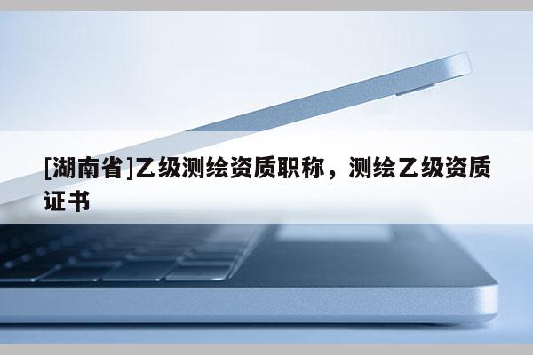 [湖南省]乙级测绘资质职称，测绘乙级资质证书