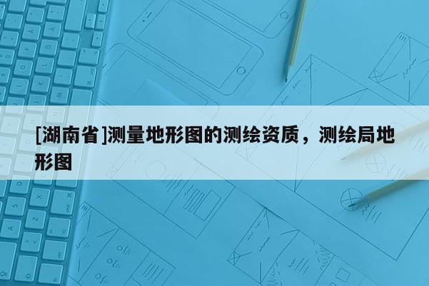[湖南省]测量地形图的测绘资质，测绘局地形图