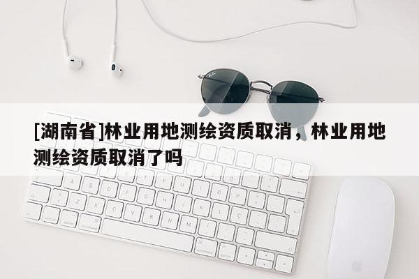 [湖南省]林业用地测绘资质取消，林业用地测绘资质取消了吗