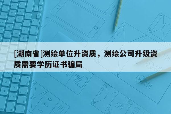 [湖南省]测绘单位升资质，测绘公司升级资质需要学历证书骗局
