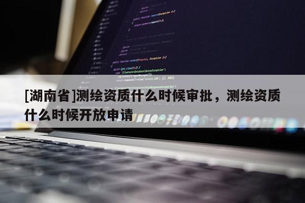 [湖南省]测绘资质什么时候审批，测绘资质什么时候开放申请