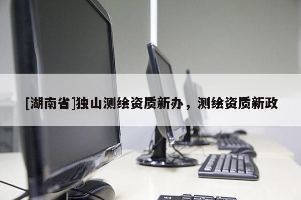 [湖南省]独山测绘资质新办，测绘资质新政