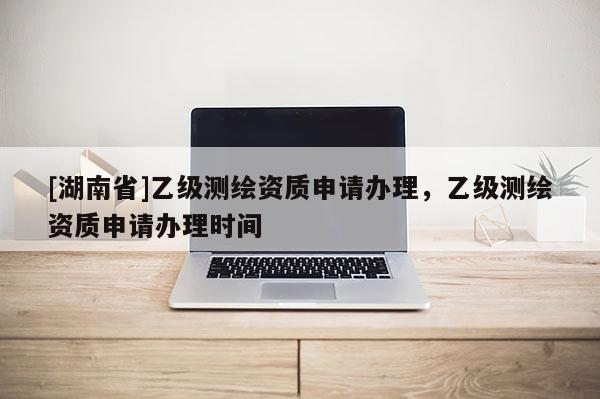 [湖南省]乙级测绘资质申请办理，乙级测绘资质申请办理时间