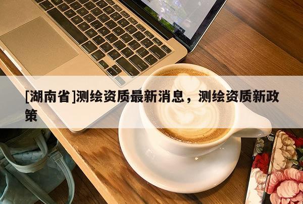 [湖南省]测绘资质最新消息，测绘资质新政策
