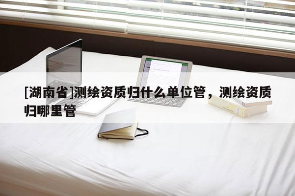 [湖南省]测绘资质归什么单位管，测绘资质归哪里管