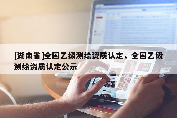 [湖南省]全国乙级测绘资质认定，全国乙级测绘资质认定公示