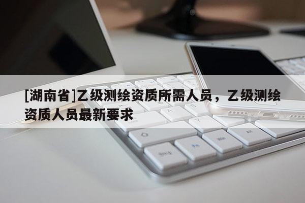 [湖南省]乙级测绘资质所需人员，乙级测绘资质人员最新要求