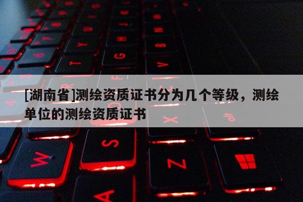 [湖南省]测绘资质证书分为几个等级，测绘单位的测绘资质证书