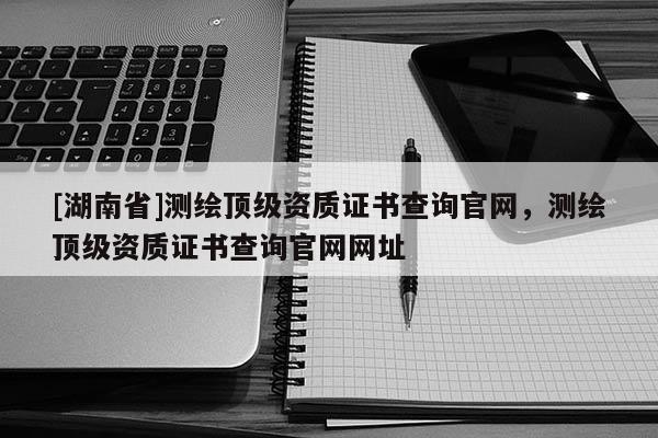 [湖南省]测绘顶级资质证书查询官网，测绘顶级资质证书查询官网网址