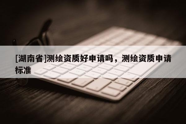 [湖南省]测绘资质好申请吗，测绘资质申请标准